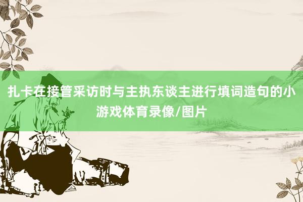 扎卡在接管采访时与主执东谈主进行填词造句的小游戏体育录像/图片