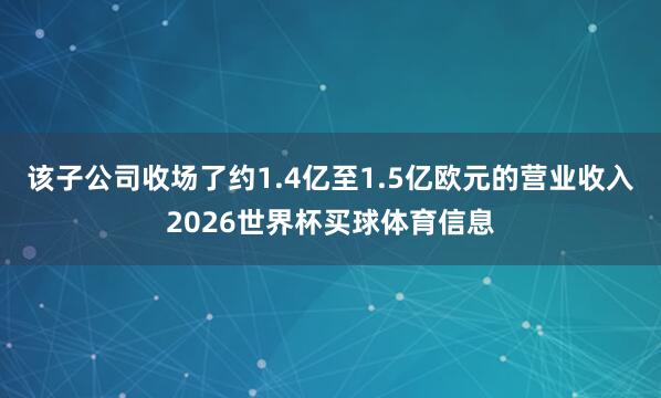 该子公司收场了约1.4亿至1.5亿欧元的营业收入2026世界杯买球体育信息