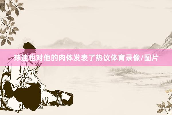 球迷也对他的肉体发表了热议体育录像/图片