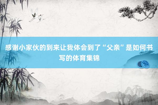 感谢小家伙的到来让我体会到了“父亲”是如何书写的体育集锦
