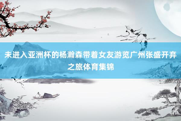 未进入亚洲杯的杨瀚森带着女友游览广州张盛开弃之旅体育集锦