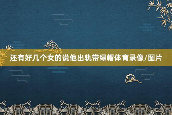 还有好几个女的说他出轨带绿帽体育录像/图片