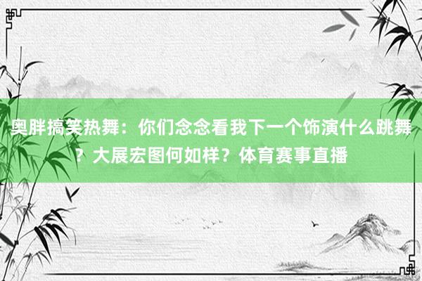 奥胖搞笑热舞：你们念念看我下一个饰演什么跳舞？大展宏图何如样？体育赛事直播