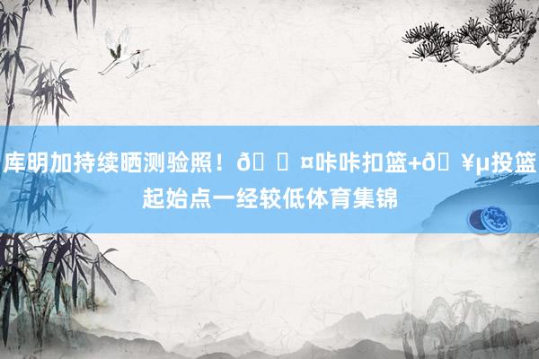 库明加持续晒测验照！😤咔咔扣篮+🥵投篮起始点一经较低体育集锦