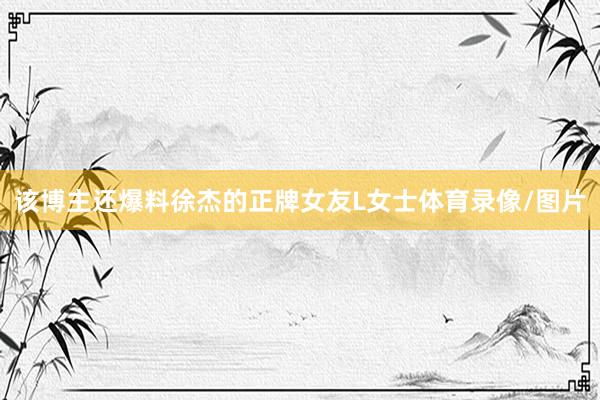 该博主还爆料徐杰的正牌女友L女士体育录像/图片