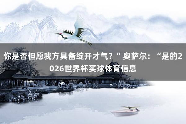 你是否但愿我方具备绽开才气？”奥萨尔：“是的2026世界杯买球体育信息