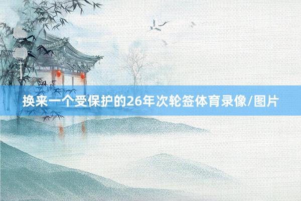 换来一个受保护的26年次轮签体育录像/图片