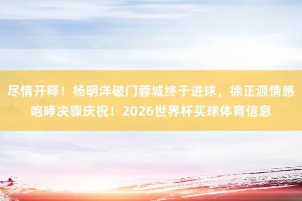 尽情开释！杨明洋破门蓉城终于进球，徐正源情感咆哮决骤庆祝！2026世界杯买球体育信息