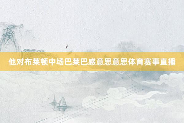 他对布莱顿中场巴莱巴感意思意思体育赛事直播