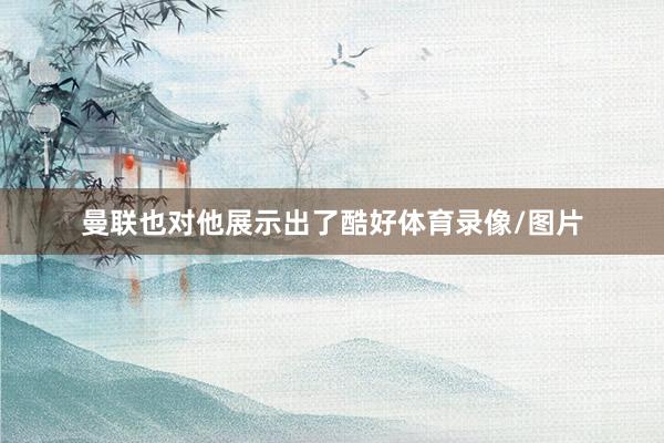 曼联也对他展示出了酷好体育录像/图片