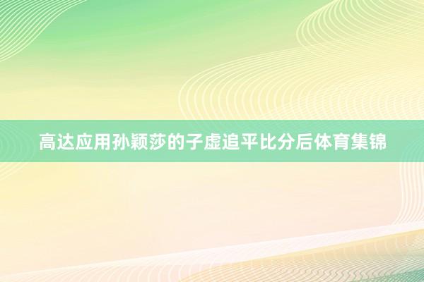 高达应用孙颖莎的子虚追平比分后体育集锦