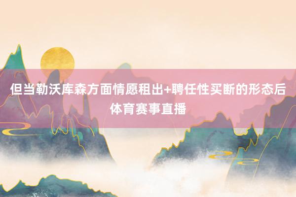 但当勒沃库森方面情愿租出+聘任性买断的形态后体育赛事直播
