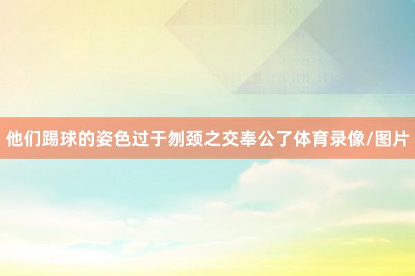 他们踢球的姿色过于刎颈之交奉公了体育录像/图片
