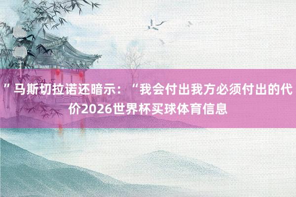 ”马斯切拉诺还暗示：“我会付出我方必须付出的代价2026世界杯买球体育信息
