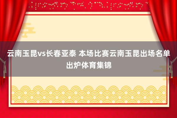 云南玉昆vs长春亚泰 本场比赛云南玉昆出场名单出炉体育集锦
