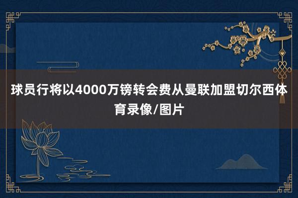 球员行将以4000万镑转会费从曼联加盟切尔西体育录像/图片