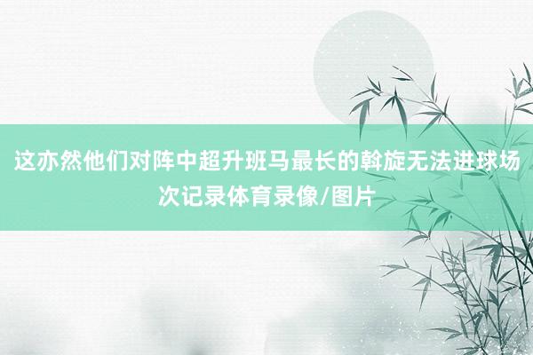 这亦然他们对阵中超升班马最长的斡旋无法进球场次记录体育录像/图片