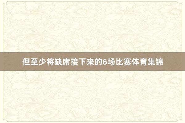 但至少将缺席接下来的6场比赛体育集锦