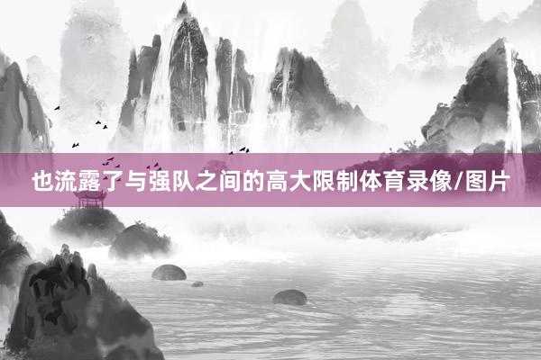 也流露了与强队之间的高大限制体育录像/图片