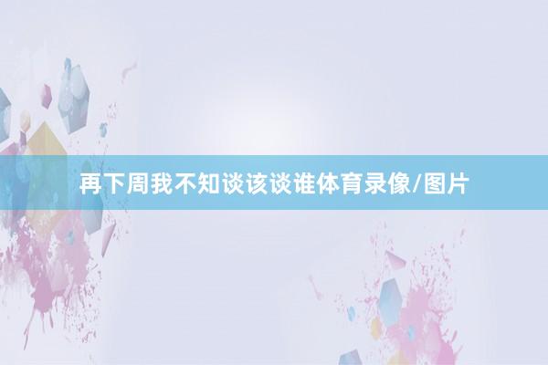 再下周我不知谈该谈谁体育录像/图片