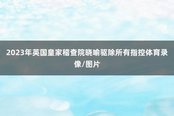 2023年英国皇家稽查院晓喻驱除所有指控体育录像/图片