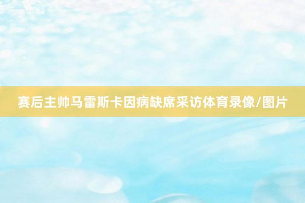 赛后主帅马雷斯卡因病缺席采访体育录像/图片