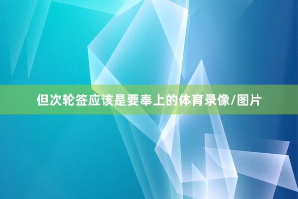 但次轮签应该是要奉上的体育录像/图片