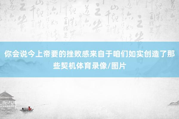 你会说今上帝要的挫败感来自于咱们如实创造了那些契机体育录像/图片