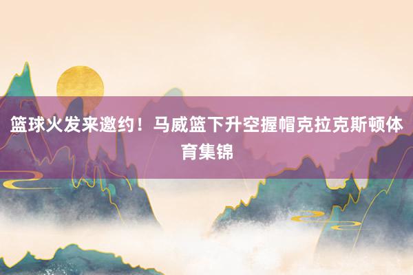 篮球火发来邀约！马威篮下升空握帽克拉克斯顿体育集锦