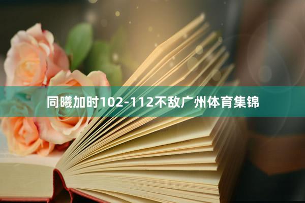 同曦加时102-112不敌广州体育集锦