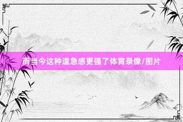 而当今这种遑急感更强了体育录像/图片