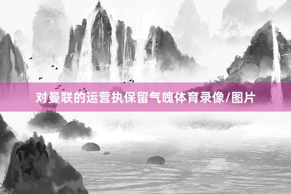 对曼联的运营执保留气魄体育录像/图片