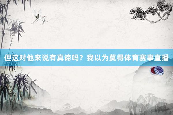 但这对他来说有真谛吗?我以为莫得体育赛事直播