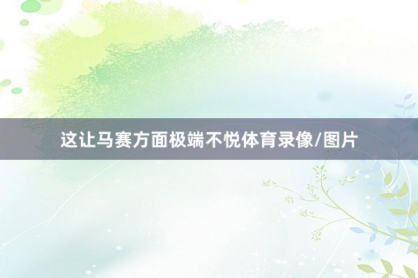 这让马赛方面极端不悦体育录像/图片