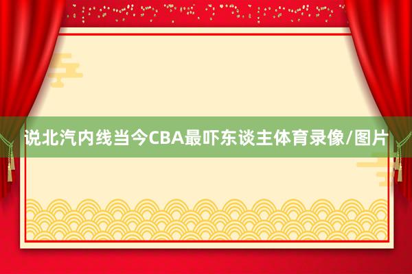 说北汽内线当今CBA最吓东谈主体育录像/图片