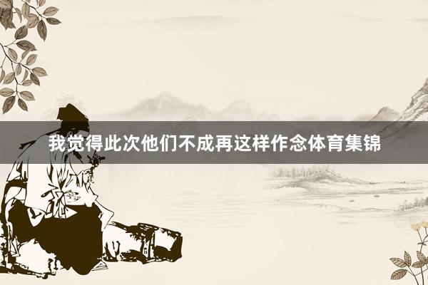 我觉得此次他们不成再这样作念体育集锦