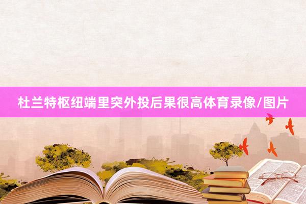 杜兰特枢纽端里突外投后果很高体育录像/图片