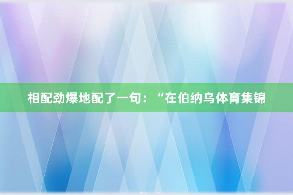 相配劲爆地配了一句：“在伯纳乌体育集锦