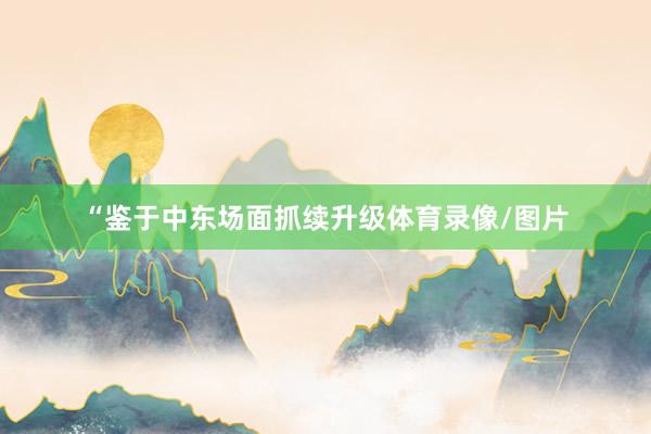 “鉴于中东场面抓续升级体育录像/图片
