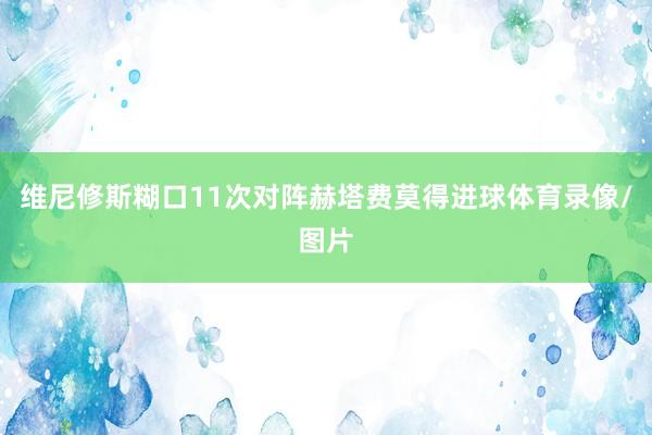 维尼修斯糊口11次对阵赫塔费莫得进球体育录像/图片