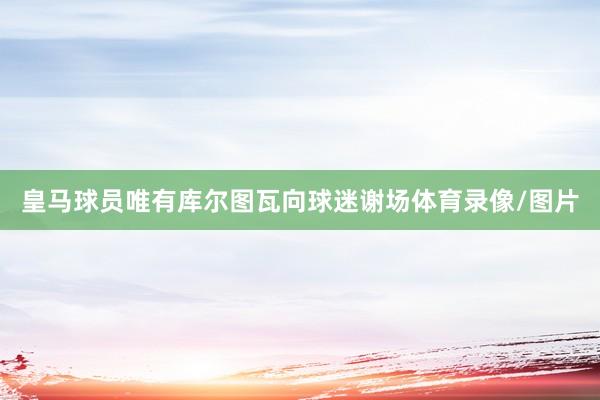 皇马球员唯有库尔图瓦向球迷谢场体育录像/图片
