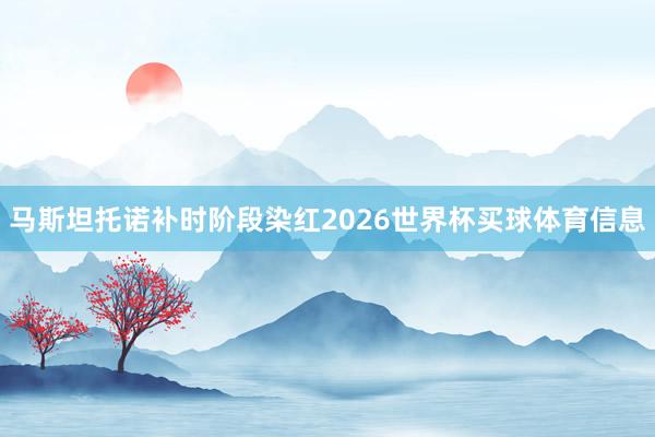 马斯坦托诺补时阶段染红2026世界杯买球体育信息