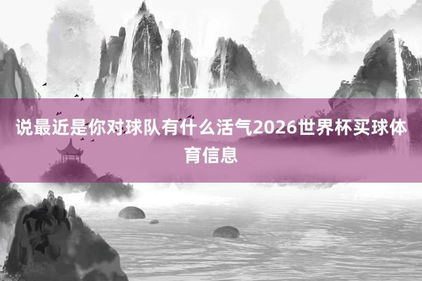 说最近是你对球队有什么活气2026世界杯买球体育信息