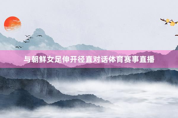与朝鲜女足伸开径直对话体育赛事直播
