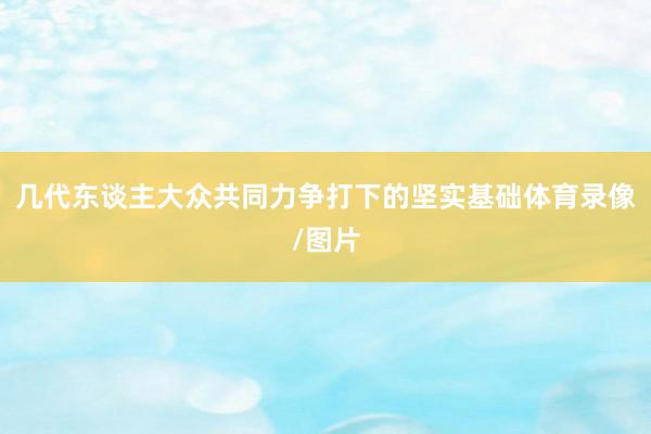 几代东谈主大众共同力争打下的坚实基础体育录像/图片