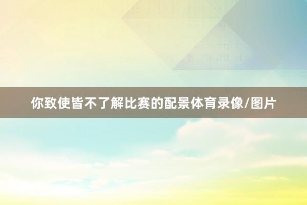 你致使皆不了解比赛的配景体育录像/图片