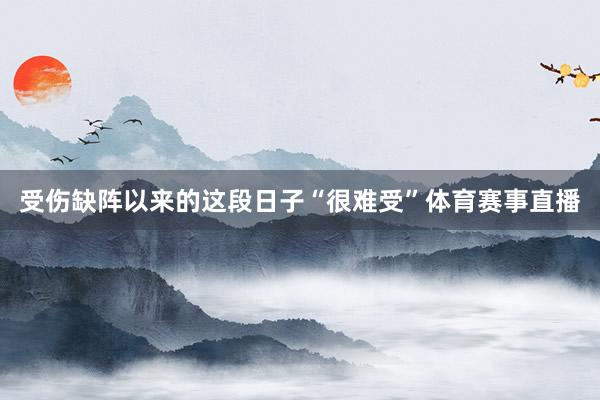 受伤缺阵以来的这段日子“很难受”体育赛事直播