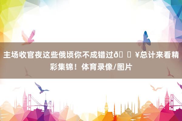 主场收官夜这些俄顷你不成错过🔥总计来看精彩集锦！体育录像/图片