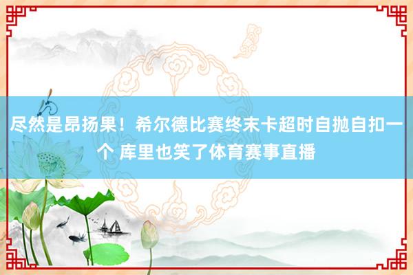 尽然是昂扬果！希尔德比赛终末卡超时自抛自扣一个 库里也笑了体育赛事直播