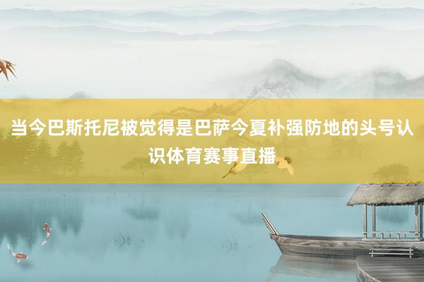 当今巴斯托尼被觉得是巴萨今夏补强防地的头号认识体育赛事直播